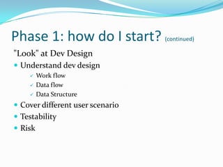 Phase 1: how do I start? (continued)
"Look" at Dev Design
 Understand dev design
        Work flow
        Data flow
        Data Structure
 Cover different user scenario
 Testability
 Risk
 