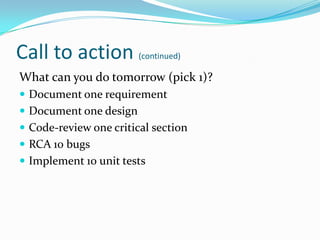 Call to action (continued)
What can you do tomorrow (pick 1)?
 Document one requirement
 Document one design
 Code-review one critical section
 RCA 10 bugs
 Implement 10 unit tests
 