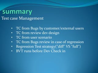Test case Management

    •   TC from Bugs by customer/external users
    •   TC from review dev design
    •   TC from user scenario
    •   TC from Bugs review in case of regression
    •   Regression Test strategy("diff" VS "full")
    •   BVT runs before Dev Check in
 