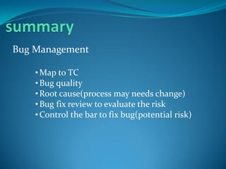 Bug Management

    • Map to TC
    • Bug quality
    • Root cause(process may needs change)
    • Bug fix review to evaluate the risk
    • Control the bar to fix bug(potential risk)
 