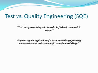Test vs. Quality Engineering (SQE)
     "Test: to try something out… in order to find out… how well it
                               works…"



    "Engineering: the application of science in the design planning,
      construction and maintenance of… manufactured things"
 
