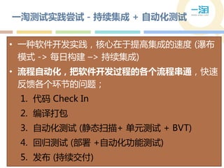 一淘测试实践尝试 - 持续集成 + 自动化测试


• 一种软件开发实践，核心在于提高集成的速度 (瀑布
  模式 -> 每日构建 –> 持续集成)
• 流程自动化，把软件开发过程的各个流程串通，快速
  反馈各个环节的问题；
 1. 代码 Check In
 2. 编译打包
 3. 自动化测试 (静态扫描+ 单元测试 + BVT)
 4. 回归测试 (部署 +自动化功能测试)
 5. 发布 (持续交付)
 