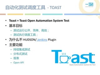 自动化测试调度工具 - TOAST

• Toast = Toast Open Automation System Test
• 基本目标
   – 测试运行公开、简单、高效；
   – 测试执行调度工具；
• 为什么丌 HUDSON/ Jenkins Plugin
• 主要功能
   – 持续集成测试
   – 分布式测试
   – 报表
   – Open API
 