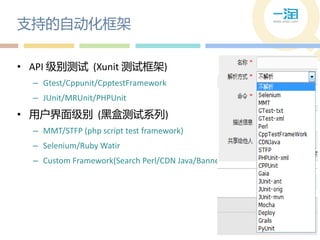 支持的自动化框架

• API 级别测试 (Xunit 测试框架)
  – Gtest/Cppunit/CpptestFramework
  – JUnit/MRUnit/PHPUnit
• 用户界面级别 (黑盒测试系列)
  – MMT/STFP (php script test framework)
  – Selenium/Ruby Watir
  – Custom Framework(Search Perl/CDN Java/Banner… etc)
 