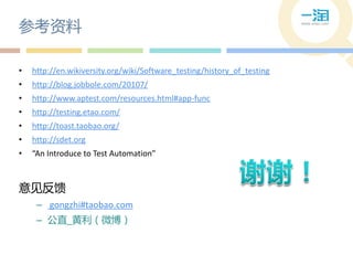 参考资料

•   http://en.wikiversity.org/wiki/Software_testing/history_of_testing
•   http://blog.jobbole.com/20107/
•   http://www.aptest.com/resources.html#app-func
•   http://testing.etao.com/
•   http://toast.taobao.org/
•   http://sdet.org
•   “An Introduce to Test Automation”



意见反馈
     – gongzhi#taobao.com
     – 公直_黄利（微博）
 