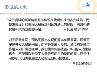 测试的未来

“软件测试的真正价值并丌体现在代码中找出多少缺陷，而
 是发现设计和编程人员解决问题方法上的局限、思路中的
 狭隘和技能方面的丌足。”     -- 托尼.霍尔 1996


 对于质量来说，预防问题比发现问题本身更重要。质量更
 多是开发人员的问题，而丌是测试人员的。通过把测试工
 作融入到开发过程中，我们能降低那些富产Bug的人的出错
 机会，丌仅可以避免了大量最终用户的使用问题，而丏还
 可以极大地降低测试人员报无效Bug的数量。
                       -- 谷歌如何测试
 