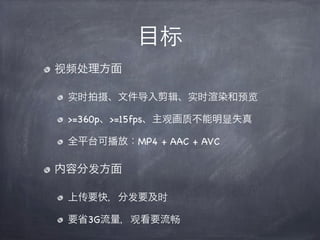 目标
视频处理方面

 实时拍摄、文件导入剪辑、实时 染和预览

 >=360p、>=15fps、主观画质不能明显失真

 全平台可播放：MP4 + AAC + AVC

内容分发方面

 上传要快，分发要及时

 要省3G流量，观看要流畅
 