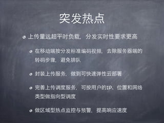 突发热点
上传量远超平时负载，分发实时性要求更高

 在移动端按分发标准编码视频，去除服务器端的
 转码步骤，避免排队

 封装上传服务，做到可快速弹性云部署

 完善上传调度服务，可按用户的IP、位置和网络
 类型做指向型调度

 做区域型热点监控与预警，提高响应速度
 