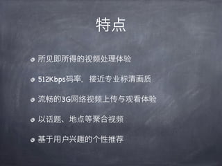 特点

所见即所得的视频处理体验

512Kbps码率，接近专业标清画质

流畅的3G网络视频上传与观看体验

以话题、地点等聚合视频

基于用户   趣的个性推荐
 