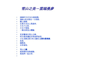 雪山之美－雲端漫步

•   2009年11月3日凌晨3點.
•   369山莊出發走一小段路.
•   關上頭燈.
•   沿著月光走上黑森林.
•   月光下山徑.
•   月光下雲海.
•   一種全新登山體驗.
•
•   更多驚喜在雪山主峰.
•   明月掛西邊低空等我們登頂.
•   日出.雲海.蒼白死亡圓柏.金黃色聖稜線.
•   取景.
•   燒熱茶.
•   共享喜悅.
•
•   雪山之巔.
•   超預期的美與感動.
•   與我們一起分享.
•
 