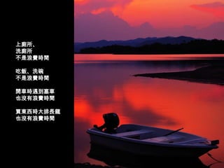 上廁所、
洗廁所
不是浪費時間

吃飯、洗碗
不是浪費時間

開車時遇到塞車
也沒有浪費時間

買東西時大排長龍
也沒有浪費時間
 