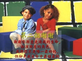 第二個謝謝
謝謝你願意走進我的生命,
  扮演朋友的角色,
或許你不是唯一最好的,
但卻是我生命中最精采的
 
