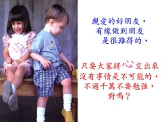 親愛的好朋友，
 有緣做到朋友
  是很難得的，


只要大家將心  交出來
沒有事情是不可能的，
 不過千萬不要勉強，
    對嗎？
 