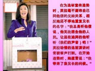 在为选举宣传造势
时，英拉毫不避讳自己
同他信的兄妹关系，相
反她还不停地重复兄长
的名字：“我总是听他信
说，他无比想念他的人
民。让远在迪拜的他听
听（我们的声音）吧！”
英拉动情的选前演讲时
常被掌声打断。在开始
造势时，她直言说：“我
带来了我兄长的问候。”
 