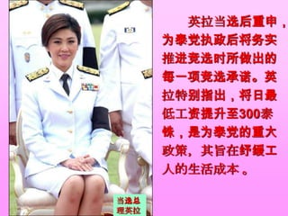 英拉当选后重申，
      为泰党执政后将务实
      推进竞选时所做出的
      每一项竞选承诺。英
      拉特别指出，将日最
      低工资提升至300泰
      铢，是为泰党的重大
      政策，其旨在纾缓工
      人的生活成本 。

当选总
理英拉
 