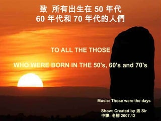 致 所有出生在 50 年代
      60 年代和 70 年代的人們


           TO ALL THE THOSE

WHO WERE BORN IN THE 50's, 60's and 70's




                         Music: Those were the days

                          Show: Created by 溫 Sir
                          中譯: 老柳 2007.12
 