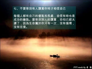 七、不要等到有人讚賞你時才相信自己

每個人都有自己的優點和長處，自信有時也是
成功的鑰匙。要等到別人的讚賞，恐怕已經太
遲了，因為生命屬於你只有一次，沒有循環，
沒有往復。
 
