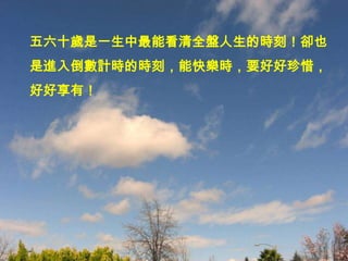 五六十歲是一生中最能看清全盤人生的時刻！卻也
是進入倒數計時的時刻，能快樂時，要好好珍惜，
好好享有！
 