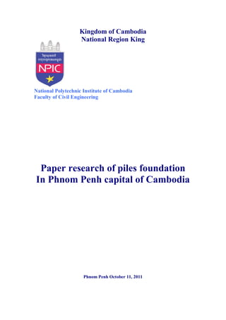 Kingdom of Cambodia
                   National Region King




National Polytechnic Institute of Cambodia
Faculty of Civil Engineering




 Paper research of piles foundation
In Phnom Penh capital of Cambodia




                     Phnom Penh October 11, 2011
 