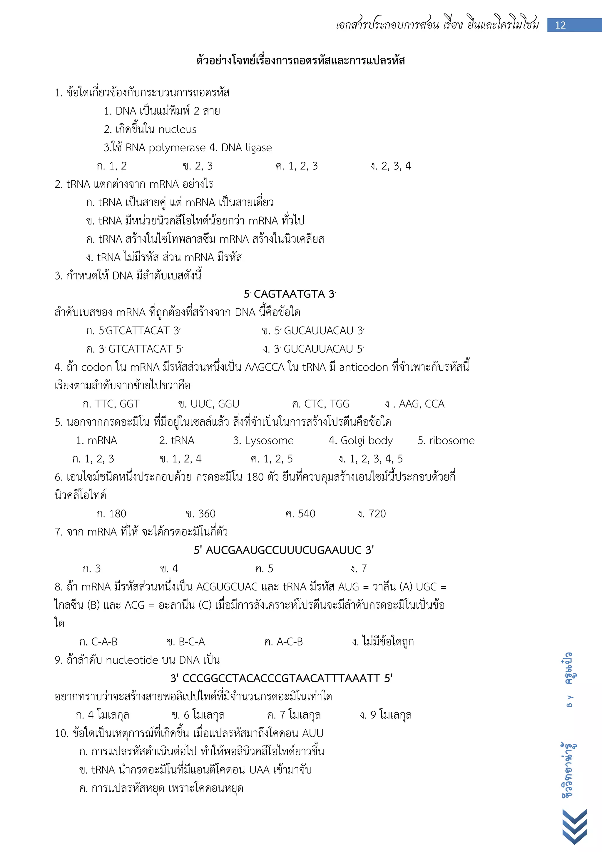 เอกสารประกอบการสอน เรื่อง ยีนและโครโมโซม   12


                                 ตัวอย่างโจทย์เรื่องการถอดรหัสและการแปลรหัส
1. ข้อใดเกี่ยวข้องกับกระบวนการถอดรหัส
             1. DNA เป็นแม่พิมพ์ 2 สาย
             2. เกิดขึ้นใน nucleus
             3.ใช้ RNA polymerase 4. DNA ligase
            ก. 1, 2              ข. 2, 3              ค. 1, 2, 3             ง. 2, 3, 4
2. tRNA แตกต่างจาก mRNA อย่างไร
         ก. tRNA เป็นสายคู่ แต่ mRNA เป็นสายเดี่ยว
         ข. tRNA มีหน่วยนิวคลีโอไทด์น้อยกว่า mRNA ทั่วไป
         ค. tRNA สร้างในไซโทพลาสซึม mRNA สร้างในนิวเคลียส
         ง. tRNA ไม่มีรหัส ส่วน mRNA มีรหัส
3. กาหนดให้ DNA มีลาดับเบสดังนี้
                                              5′ CAGTAATGTA 3′
ลาดับเบสของ mRNA ที่ถูกต้องที่สร้างจาก DNA นี้คือข้อใด
         ก. 5′GTCATTACAT 3′                        ข. 5′ GUCAUUACAU 3′
         ค. 3′ GTCATTACAT 5′                       ง. 3′ GUCAUUACAU 5′
4. ถ้า codon ใน mRNA มีรหัสส่วนหนึ่งเป็น AAGCCA ใน tRNA มี anticodon ที่จาเพาะกับรหัสนี้
เรียงตามลาดับจากซ้ายไปขวาคือ
        ก. TTC, GGT             ข. UUC, GGU               ค. CTC, TGG            ง . AAG, CCA
5. นอกจากกรดอะมิโน ที่มีอยู่ในเซลล์แล้ว สิ่งที่จาเป็นในการสร้างโปรตีนคือข้อใด
      1. mRNA              2. tRNA         3. Lysosome            4. Golgi body         5. ribosome
     ก. 1, 2, 3            ข. 1, 2, 4           ค. 1, 2, 5          ง. 1, 2, 3, 4, 5
6. เอนไซม์ชนิดหนึ่งประกอบด้วย กรดอะมิโน 180 ตัว ยีนที่ควบคุมสร้างเอนไซม์นี้ประกอบด้วยกี่
นิวคลีโอไทด์
            ก. 180                ข. 360                 ค. 540          ง. 720
7. จาก mRNA ที่ให้ จะได้กรดอะมิโนกี่ตัว
                                    5' AUCGAAUGCCUUUCUGAAUUC 3'
        ก. 3               ข. 4                  ค. 5                  ง. 7
8. ถ้า mRNA มีรหัสส่วนหนึ่งเป็น ACGUGCUAC และ tRNA มีรหัส AUG = วาลีน (A) UGC =
ไกลซีน (B) และ ACG = อะลานีน (C) เมื่อมีการสังเคราะห์โปรตีนจะมีลาดับกรดอะมิโนเป็นข้อ
ใด
       ก. C-A-B              ข. B-C-A              ค. A-C-B            ง. ไม่มีข้อใดถูก
9. ถ้าลาดับ nucleotide บน DNA เป็น
                                                                                                             ครูแป๋ว




                              3' CCCGGCCTACACCCGTAACATTTAAATT 5'
อยากทราบว่าจะสร้างสายพอลิเปปไทด์ที่มีจานวนกรดอะมิโนเท่าใด
                                                                                                               By




      ก. 4 โมเลกุล            ข. 6 โมเลกุล          ค. 7 โมเลกุล          ง. 9 โมเลกุล
10. ข้อใดเป็นเหตุการณ์ที่เกิดขึ้น เมื่อแปลรหัสมาถึงโคดอน AUU
       ก. การแปลรหัสดาเนินต่อไป ทาให้พอลินิวคลีโอไทด์ยาวขึ้น
                                                                                                             ชีววิทยาน่ารู้




       ข. tRNA นากรดอะมิโนที่มีแอนติโคดอน UAA เข้ามาจับ
       ค. การแปลรหัสหยุด เพราะโคดอนหยุด
 