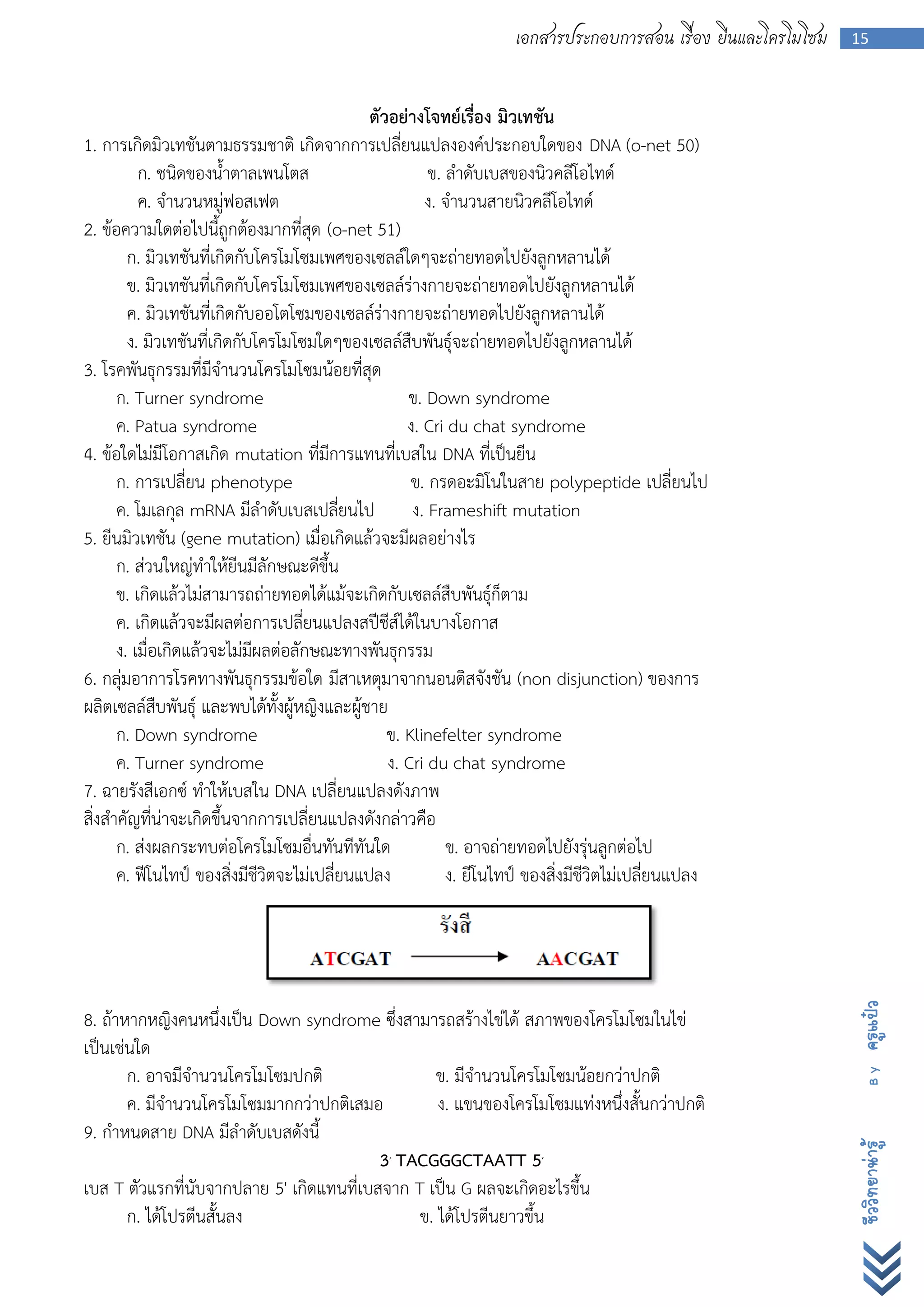เอกสารประกอบการสอน เรื่อง ยีนและโครโมโซม   15



                                              ตัวอย่างโจทย์เรื่อง มิวเทชัน
1. การเกิดมิวเทชันตามธรรมชาติ เกิดจากการเปลี่ยนแปลงองค์ประกอบใดของ DNA (o-net 50)
          ก. ชนิดของน้าตาลเพนโตส                        ข. ลาดับเบสของนิวคลีโอไทด์
          ค. จานวนหมู่ฟอสเฟต                           ง. จานวนสายนิวคลีโอไทด์
2. ข้อความใดต่อไปนี้ถูกต้องมากที่สุด (o-net 51)
        ก. มิวเทชันที่เกิดกับโครโมโซมเพศของเซลล์ใดๆจะถ่ายทอดไปยังลูกหลานได้
        ข. มิวเทชันที่เกิดกับโครโมโซมเพศของเซลล์ร่างกายจะถ่ายทอดไปยังลูกหลานได้
        ค. มิวเทชันที่เกิดกับออโตโซมของเซลล์ร่างกายจะถ่ายทอดไปยังลูกหลานได้
        ง. มิวเทชันที่เกิดกับโครโมโซมใดๆของเซลล์สืบพันธุ์จะถ่ายทอดไปยังลูกหลานได้
3. โรคพันธุกรรมที่มีจานวนโครโมโซมน้อยที่สุด
      ก. Turner syndrome                            ข. Down syndrome
      ค. Patua syndrome                             ง. Cri du chat syndrome
4. ข้อใดไม่มีโอกาสเกิด mutation ที่มีการแทนที่เบสใน DNA ที่เป็นยีน
      ก. การเปลี่ยน phenotype                        ข. กรดอะมิโนในสาย polypeptide เปลี่ยนไป
      ค. โมเลกุล mRNA มีลาดับเบสเปลี่ยนไป            ง. Frameshift mutation
5. ยีนมิวเทชัน (gene mutation) เมื่อเกิดแล้วจะมีผลอย่างไร
      ก. ส่วนใหญ่ทาให้ยีนมีลักษณะดีขึ้น
      ข. เกิดแล้วไม่สามารถถ่ายทอดได้แม้จะเกิดกับเซลล์สืบพันธุ์ก็ตาม
      ค. เกิดแล้วจะมีผลต่อการเปลี่ยนแปลงสปีชีส์ได้ในบางโอกาส
      ง. เมื่อเกิดแล้วจะไม่มีผลต่อลักษณะทางพันธุกรรม
6. กลุ่มอาการโรคทางพันธุกรรมข้อใด มีสาเหตุมาจากนอนดิสจังชัน (non disjunction) ของการ
ผลิตเซลล์สืบพันธุ์ และพบได้ทั้งผู้หญิงและผู้ชาย
      ก. Down syndrome                           ข. Klinefelter syndrome
      ค. Turner syndrome                         ง. Cri du chat syndrome
7. ฉายรังสีเอกซ์ ทาให้เบสใน DNA เปลี่ยนแปลงดังภาพ
สิ่งสาคัญที่น่าจะเกิดขึ้นจากการเปลี่ยนแปลงดังกล่าวคือ
      ก. ส่งผลกระทบต่อโครโมโซมอื่นทันทีทันใด               ข. อาจถ่ายทอดไปยังรุ่นลูกต่อไป
      ค. ฟีโนไทป์ ของสิ่งมีชีวิตจะไม่เปลี่ยนแปลง           ง. ยีโนไทป์ ของสิ่งมีชีวิตไม่เปลี่ยนแปลง            ครูแป๋ว




8. ถ้าหากหญิงคนหนึ่งเป็น Down syndrome ซึ่งสามารถสร้างไข่ได้ สภาพของโครโมโซมในไข่
เป็นเช่นใด
       ก. อาจมีจานวนโครโมโซมปกติ                 ข. มีจานวนโครโมโซมน้อยกว่าปกติ
                                                                                                                 By




       ค. มีจานวนโครโมโซมมากกว่าปกติเสมอ          ง. แขนของโครโมโซมแท่งหนึ่งสั้นกว่าปกติ
9. กาหนดสาย DNA มีลาดับเบสดังนี้
                                                                                                               ชีววิทยาน่ารู้




                                          3′ TACGGGCTAATT 5′
เบส T ตัวแรกที่นับจากปลาย 5' เกิดแทนที่เบสจาก T เป็น G ผลจะเกิดอะไรขึ้น
       ก. ได้โปรตีนสั้นลง                      ข. ได้โปรตีนยาวขึ้น
 