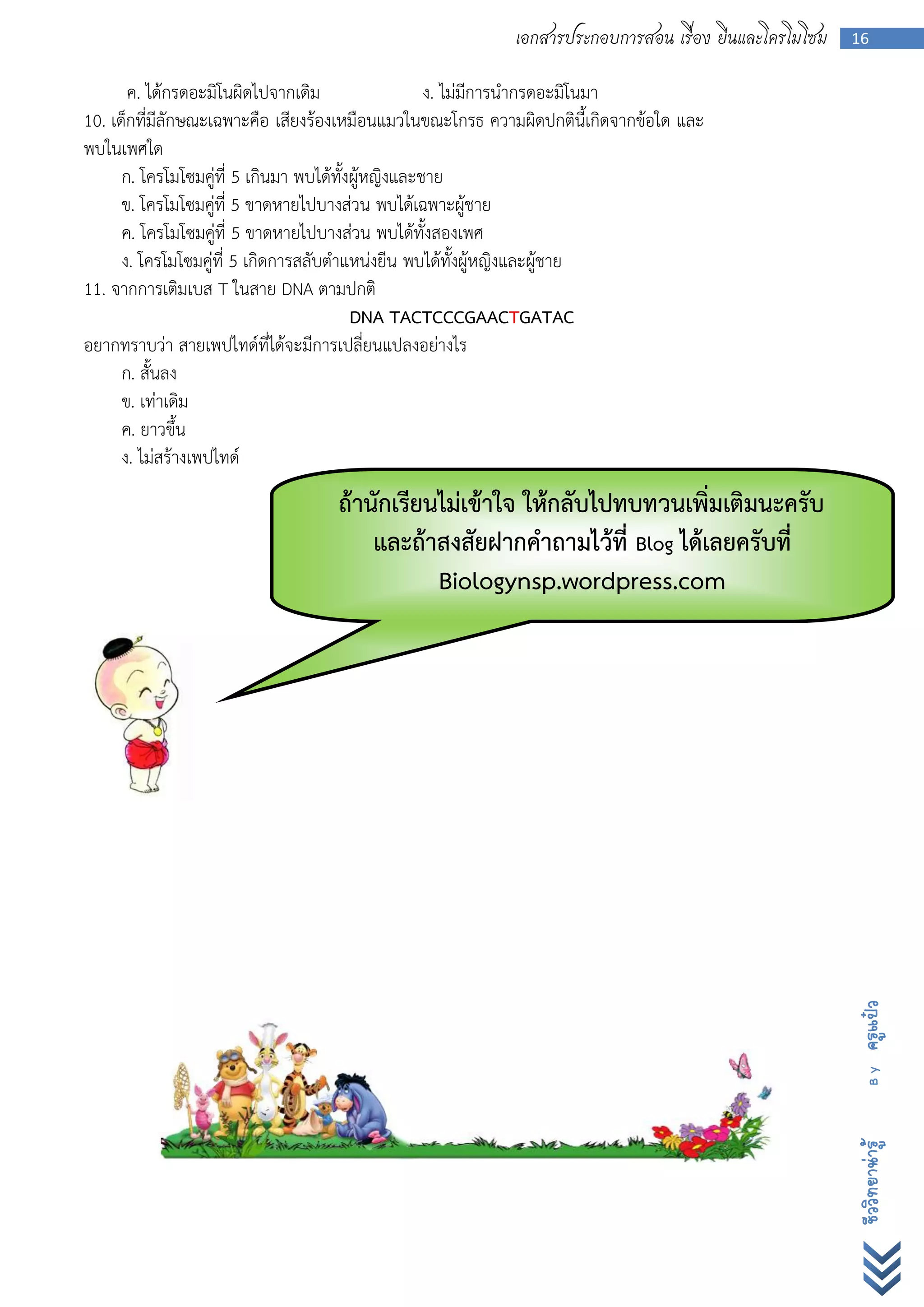 เอกสารประกอบการสอน เรื่อง ยีนและโครโมโซม   16


       ค. ได้กรดอะมิโนผิดไปจากเดิม                   ง. ไม่มีการนากรดอะมิโนมา
10. เด็กที่มีลักษณะเฉพาะคือ เสียงร้องเหมือนแมวในขณะโกรธ ความผิดปกตินี้เกิดจากข้อใด และ
พบในเพศใด
      ก. โครโมโซมคู่ที่ 5 เกินมา พบได้ทั้งผู้หญิงและชาย
      ข. โครโมโซมคู่ที่ 5 ขาดหายไปบางส่วน พบได้เฉพาะผู้ชาย
      ค. โครโมโซมคู่ที่ 5 ขาดหายไปบางส่วน พบได้ทั้งสองเพศ
      ง. โครโมโซมคู่ที่ 5 เกิดการสลับตาแหน่งยีน พบได้ทั้งผู้หญิงและผู้ชาย
11. จากการเติมเบส T ในสาย DNA ตามปกติ
                                          DNA TACTCCCGAACTGATAC
อยากทราบว่า สายเพปไทด์ที่ได้จะมีการเปลี่ยนแปลงอย่างไร
      ก. สั้นลง
      ข. เท่าเดิม
      ค. ยาวขึ้น
      ง. ไม่สร้างเพปไทด์
                                   ถ้านักเรียนไม่เข้าใจ ให้กลับไปทบทวนเพิ่มเติมนะครับ
                                       และถ้าสงสัยฝากคาถามไว้ที่ Blog ได้เลยครับที่
                                              Biologynsp.wordpress.com




                                                                                                      ครูแป๋ว
                                                                                                        By
                                                                                                      ชีววิทยาน่ารู้
 