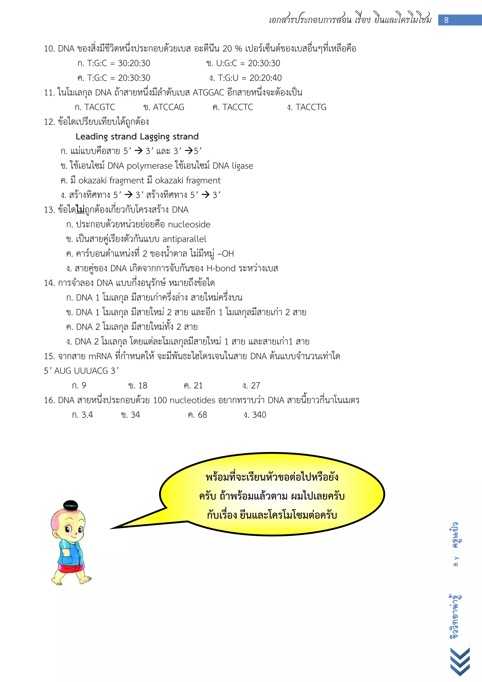 เอกสารประกอบการสอน เรื่อง ยีนและโครโมโซม   8


10. DNA ของสิ่งมีชีวิตหนึ่งประกอบด้วยเบส อะดีนีน 20 % เปอร์เซ็นต์ของเบสอื่นๆที่เหลือคือ
           ก. T:G:C = 30:20:30                 ข. U:G:C = 20:30:30
           ค. T:G:C = 20:30:30                  ง. T:G:U = 20:20:40
11. ในโมเลกุล DNA ถ้าสายหนึ่งมีลาดับเบส ATGGAC อีกสายหนึ่งจะต้องเป็น
          ก. TACGTC            ข. ATCCAG         ค. TACCTC          ง. TACCTG
12. ข้อใดเปรียบเทียบได้ถูกต้อง
          Leading strand Lagging strand
     ก. แม่แบบคือสาย 5’  3’ และ 3’ 5’
     ข. ใช้เอนไซม์ DNA polymerase ใช้เอนไซม์ DNA ligase
     ค. มี okazaki fragment มี okazaki fragment
     ง. สร้างทิศทาง 5’  3’ สร้างทิศทาง 5’  3’
13. ข้อใดไม่ถูกต้องเกี่ยวกับโครงสร้าง DNA
       ก. ประกอบด้วยหน่วยย่อยคือ nucleoside
       ข. เป็นสายคู่เรียงตัวกันแบบ antiparallel
       ค. คาร์บอนตาแหน่งที่ 2 ของน้าตาล ไม่มีหมู่ –OH
       ง. สายคู่ของ DNA เกิดจากการจับกันของ H-bond ระหว่างเบส
14. การจาลอง DNA แบบกึ่งอนุรักษ์ หมายถึงข้อใด
       ก. DNA 1 โมเลกุล มีสายเก่าครึ่งล่าง สายใหม่ครึ่งบน
       ข. DNA 1 โมเลกุล มีสายใหม่ 2 สาย และอีก 1 โมเลกุลมีสายเก่า 2 สาย
       ค. DNA 2 โมเลกุล มีสายใหม่ทั้ง 2 สาย
       ง. DNA 2 โมเลกุล โดยแต่ละโมเลกุลมีสายใหม่ 1 สาย และสายเก่า1 สาย
15. จากสาย mRNA ที่กาหนดให้ จะมีพันธะไฮโดรเจนในสาย DNA ต้นแบบจานวนเท่าใด
5’ AUG UUUACG 3’
         ก. 9             ข. 18          ค. 21           ง. 27
16. DNA สายหนึ่งประกอบด้วย 100 nucleotides อยากทราบว่า DNA สายนี้ยาวกี่นาโนเมตร
         ก. 3.4         ข. 34             ค. 68           ง. 340



                                           พร้อมที่จะเรียนหัวขอต่อไปหรือยัง
                                          ครับ ถ้าพร้อมแล้วตาม ผมไปเลยครับ
                                           กับเรื่อง ยีนและโครโมโซมต่อครับ
                                                                                                         ครูแป๋ว
                                                                                                           By
                                                                                                         ชีววิทยาน่ารู้
 