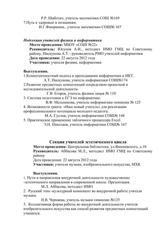 Р.Р. Шаботич, учитель математики СОШ №169
7.Путь к здоровью и познаниям.
         И.Г.Фаюршина., учитель математики СОШ№ 167


Подсекция учителей физики и информатики
  Место проведения: МБОУ «СОШ №22»
  Руководитель: Юсупов А.И., методист ИМО ГМЦ по Советскому
  району, Пискунова А.Т.– руководитель РМО учителей информатики
  Дата проведения: 22 августа 2012 года
  Участники: учителя физики, информатики

Выступления.
1.Компетентностный подход в преподавании информатики и ИКТ.
            А.Т. Пискунова, учитель информатики СОШ№174
2.Развитие предметных компетенций посредством проектной и
исследовательской деятельности.
             Г.В. Егоров, учитель физики лицея № 110
3. Система подготовки к ЕГЭ по информатике.
             В.Ф. Мельникова, учитель информатики гимназии № 125
4. Возможности гранта «Наш новый учитель» для реализации
профессионального потенциала молодого педагога.
            М.А. Суслов, учитель информатики СОШ№ 144
5. Практическое применение табличного процессора Excel.
            Э.Н. Николаев, учитель информатики СОШ№ 167



              Секция учителей эстетического цикла
     Место проведения: Центральная библиотека, ул.Вишневского, д.10
     Руководитель: Аббасова М.Л., методист ИМО ГМЦ по Советскому
     району
     Дата проведения: 22 августа 2012 года
     Участники: учителя музыки, изобразительного искусства, МХК

      Выступления.
1. Пути и направления внеурочной деятельности художественно
-эстетического направления в современной школе. Презентация.
           М.Л. Аббасова, методист ИМО
2. Русский этно -культурный компонент во внеурочной работе учителя
музыки.
           Н.В. Черняева, учитель музыки гимназии №125
3. Коллективная форма работы во внеурочной деятельности учителя
изобразительного искусства как способ развития предметных компетенций
учащихся.
 