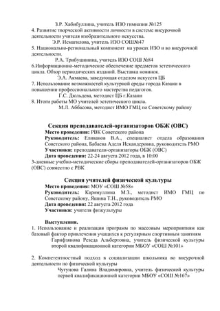 З.Р. Хабибуллина, учитель ИЗО гимназии №125
4. Развитие творческой активности личности в системе внеурочной
деятельности учителя изобразительного искусства.
         Э.Р. Исмагилова, учитель ИЗО СОШ№47
5. Национально-региональный компонент на уроках ИЗО и во внеурочной
деятельности.
          Р.А. Трибушинина, учитель ИЗО СОШ №84
6.Информационно-методическое обеспечение предметов эстетического
цикла. Обзор периодических изданий. Выставка новинок.
            Э.А. Акмаева, заведующая отделом искусств ЦБ
7. Использование возможностей культурной среды города Казани в
повышении профессионального мастерства педагогов.
            Г.С. Дюльдева, методист ЦБ г.Казани
8. Итоги работы МО учителей эстетического цикла.
            М.Л. Аббасова, методист ИМО ГМЦ по Советскому району


      Секция преподавателей-организаторов ОБЖ (ОВС)
      Место проведения: РВК Советского района
      Руководитель: Еливанов В.А., специалист отдела образования
      Советского района, Бабаева Аделя Искандеровна, руководитель РМО
      Участники: преподаватели-организаторы ОБЖ (ОВС)
      Дата проведения: 22-24 августа 2012 года, в 10:00
3-дневные учебно-методические сборы преподавателей-организаторов ОБЖ
(ОВС) совместно с РВК

             Секция учителей физической культуры
     Место проведения: МОУ «СОШ №58»
     Руководитель: Каримуллина М.З., методист ИМО           ГМЦ       по
     Советскому району, Яшина Т.Н., руководитель РМО
     Дата проведения: 22 августа 2012 года
     Участники: учителя физкультуры

     Выступления.
1. Использование и реализация программ по массовым мероприятиям как
базовый фактор привлечения учащихся к регулярным спортивным занятиям
        Гарифзянова Резеда Альбертовна, учитель физической культуры
        второй квалификационной категории МБОУ «СОШ №101»

2. Компетентностный подход в социализации школьника во внеурочной
деятельности по физической культуры
           Чугунова Галина Владимировна, учитель физической культуры
           первой квалификационной категории МБОУ «СОШ №167»
 