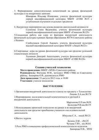 3. Формирование самостоятельных компетенций на уроках физической
культуры и на внеурочных занятиях
           Шакирова Ильсияр Ильясовна, учитель физической культуры
           первой квалификационной категории МБОУ «СОШ №15 с
           углубленным изучением отдельных предметов

4. Внеурочное мероприятие как основа развития двигательной активности
           Салимова Елена Вадимовна, учитель физической культуры
           первой квалификационной категории МБОУ «Гимназия №125»
5.Секционная работа как один из факторов внеурочной деятельности
физической культуры в рамках Центра образования №178 Советского района
г.Казани»
           Слободчиков Сергей Львович, учитель физической культуры
           высшей квалификационной категории МАОУ «Лицей №121»

6.Спортивные игры на уроках физической культуры как средство успешной
социализации личности
          Талманов Дмитрий Анатольевич, учитель физической культуры
          первой квалификационной категории МБОУ «СОШ №124»


                   Секция учителей технологии
     Место проведения: МБОУ «МУК» Советского района
     Руководитель: Фатхеева Ф.М., методист ИМО ГМЦ по Советскому
     району, Баширова О.В., руководитель РМО
     Дата проведения: 23 августа 2012 года, в 10:00
     Участники: учителя технологии

                          ВЫСТУПЛЕНИЯ:

1.Организация внеурочной деятельности в школе по предмету « Технология»
                                                    Лицова Л.А.шк.№174
2.Формирование исследовательской компетентности в урочной и
внеурочной деятельности.
                                                 Мартынова Е.П.шк.№58
                                                  Билялова Р.Н.шк.№175
3.Использование проектной технологии на уроках и во внеурочной
деятельности как средство приобщения учащихся к исследовательской
деятельности.
                                            Юнусова С.А., лицей №121
4.Вести с курсов.
                                                  Бозина Л.М., г№125
                                                 Чутаева Т.Ю., шк.№161
 5.Роль РМО в повышении профессиональной компетентности педагогов.
                                                     Баширова О.В., МУК
 