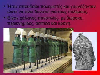 • Ήταν σπουδαίοι πολεμιστές και γυμνάζονταν
  ώστε να είναι δυνατοί για τους πολέμους.
• Είχαν χάλκινες πανοπλίες, με θώρακα,
  περικνημίδες, ασπίδα και κράνη.
 