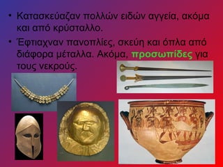 • Κατασκεύαζαν πολλών ειδών αγγεία, ακόμα
  και από κρύσταλλο.
• Έφτιαχναν πανοπλίες, σκεύη και όπλα από
  διάφορα μέταλλα. Ακόμα, προσωπίδες για
  τους νεκρούς.
 