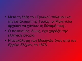• Μετά τη λήξη του Τρωικού πόλεμου και
  την κατάκτηση της Τροίας, οι Μυκηναίοι
  άρχισαν να χάνουν τη δύναμή τους.
• Ο πολιτισμός, όμως, έχει χαράξει την
  ελληνική ιστορία.
• Η ανακάλυψη των Μυκηνών έγινε από τον
  Ερρίκο Σλήμαν, το 1876.
 
