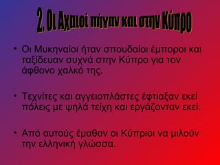 • Οι Μυκηναίοι ήταν σπουδαίοι έμποροι και
  ταξίδευαν συχνά στην Κύπρο για τον
  άφθονο χαλκό της.

• Τεχνίτες και αγγειοπλάστες έφτιαξαν εκεί
  πόλεις με ψηλά τείχη και εργάζονταν εκεί.

• Από αυτούς έμαθαν οι Κύπριοι να μιλούν
  την ελληνική γλώσσα.
 