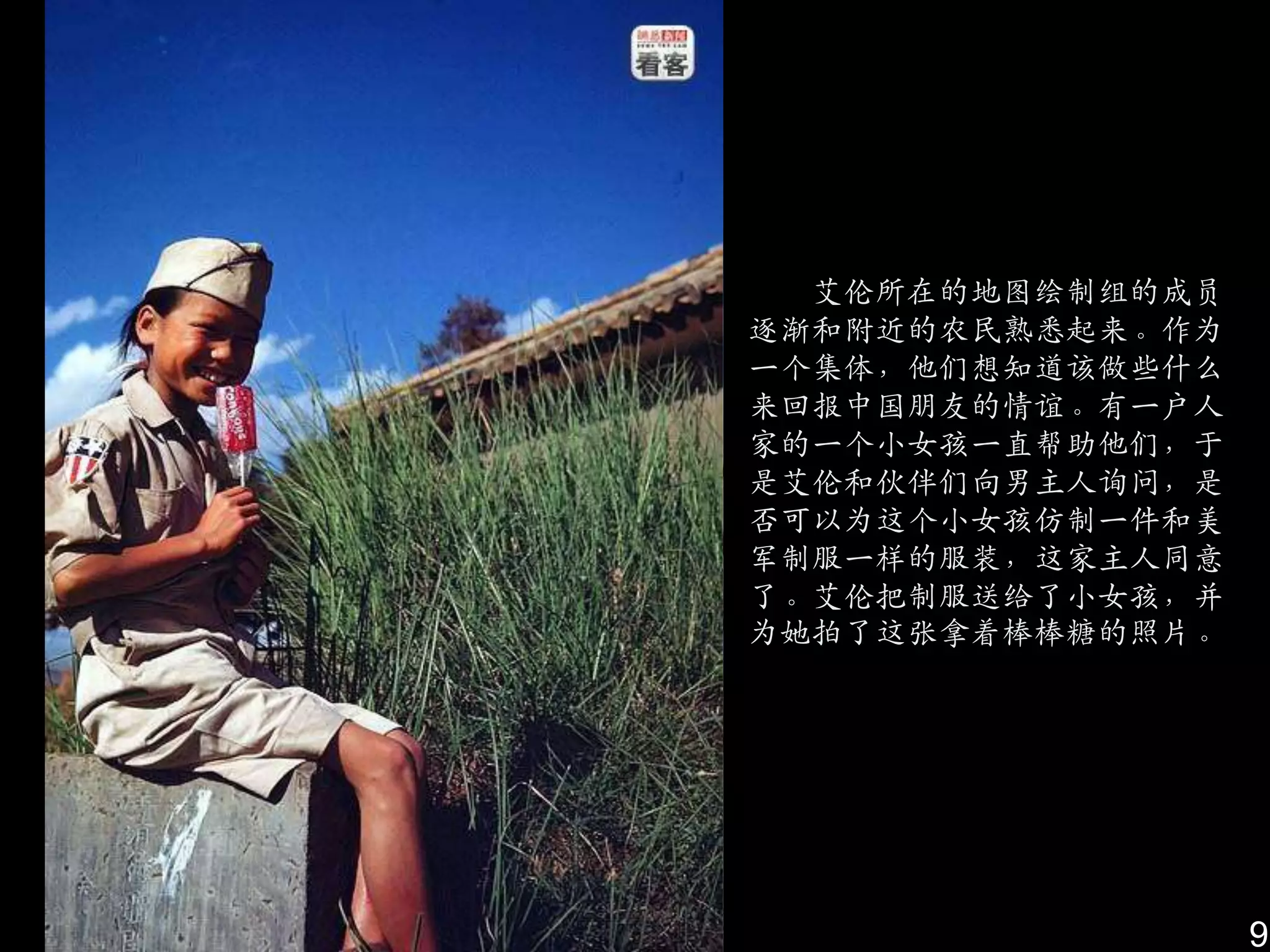 艾伦所在的地图绘制组的成员
逐渐和附近的农民熟悉起来。作为
一个集体，他们想知道该做些什么
来回报中国朋友的情谊。有一户人
家的一个小女孩一直帮助他们，于
是艾伦和伙伴们向男主人询问，是
否可以为这个小女孩仿制一件和美
军制服一样的服装，这家主人同意
了。艾伦把制服送给了小女孩，幵
为她拍了这张拿着棒棒糖的照片。




                  9
 