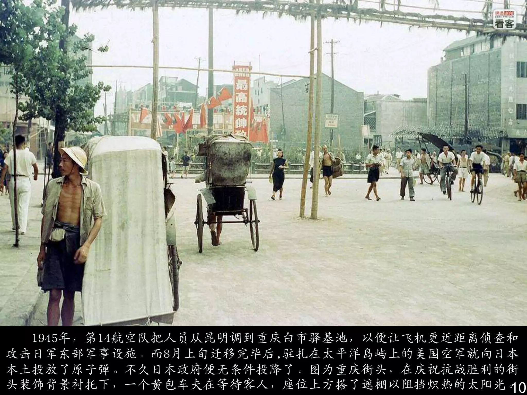 1945年，第14航空队把人员从昆明调到重庆白市驿基地，以便让飞机更近距离侦查和
攻击日军东部军事设施。而8月上旬迁移完毕后,驻扎在太平洋岛屿上的美国空军就向日本
本土投放了原子弹。不久日本政府便无条件投降了。图为重庆街头，在庆祝抗战胜利的街
头装饰背景衬托下，一个黄包车夫在等待客人，座位上方搭了遮棚以阻挡炽热的太阳光。  10
 