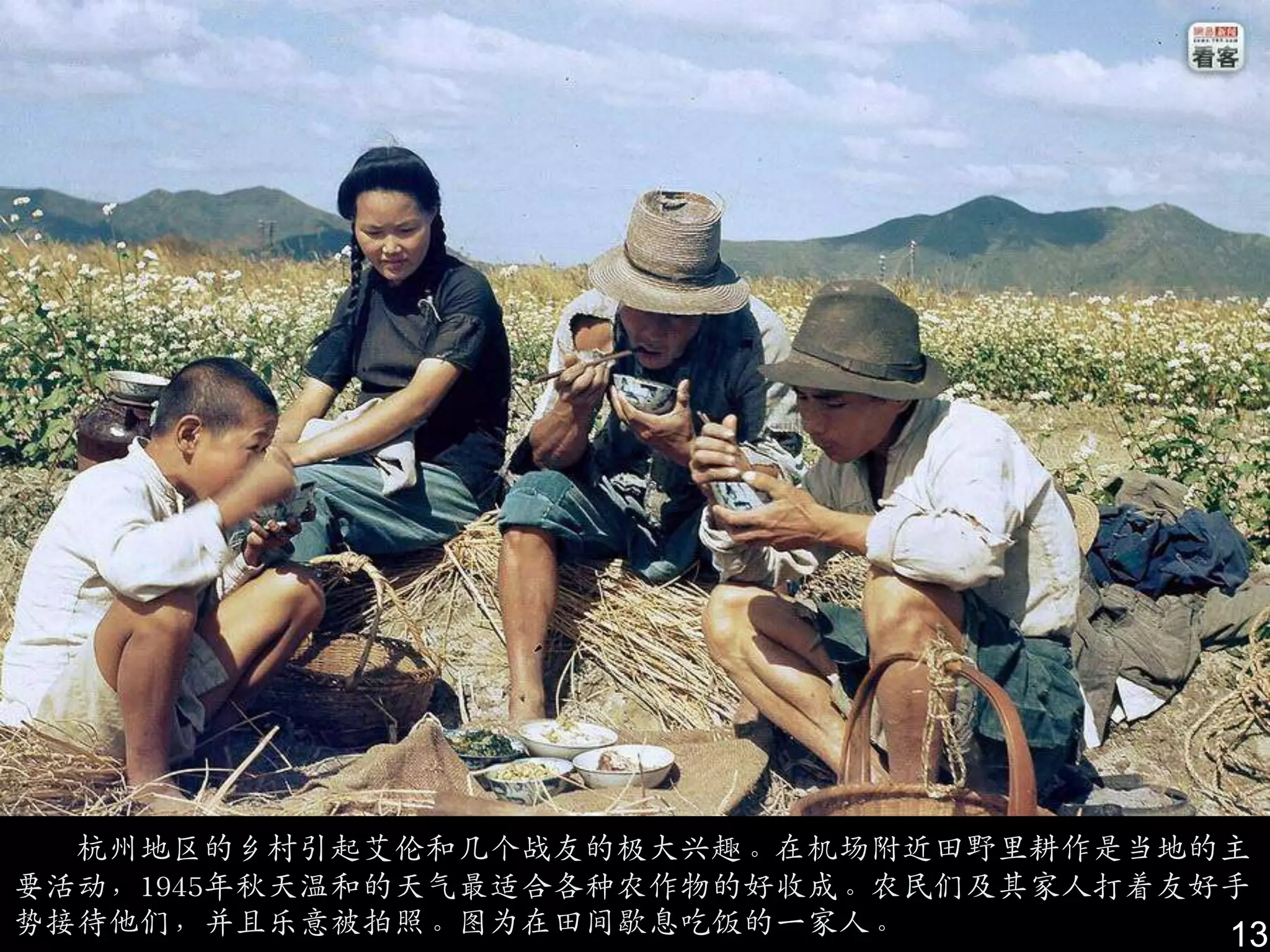 杭州地区的乡村引起艾伦和几个战友的极大兴趣。在机场附近田野里耕作是当地的主
要活动，1945年秋天温和的天气最适合各种农作物的好收成。农民们及其家人打着友好手
势接待他们，幵且乐意被拍照。图为在田间歇息吃饭的一家人。            13
 