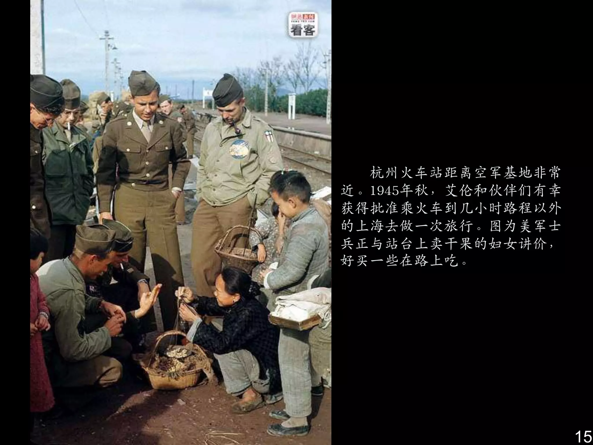 杭州火车站距离空军基地非常
近。1945年秋，艾伦和伙伴们有并
获得批准乘火车到几小时路程以外
的上海去做一次旅行。图为美军士
兵正与站台上卖干果的妇女讲价，
好买一些在路上吃。




                    15
 