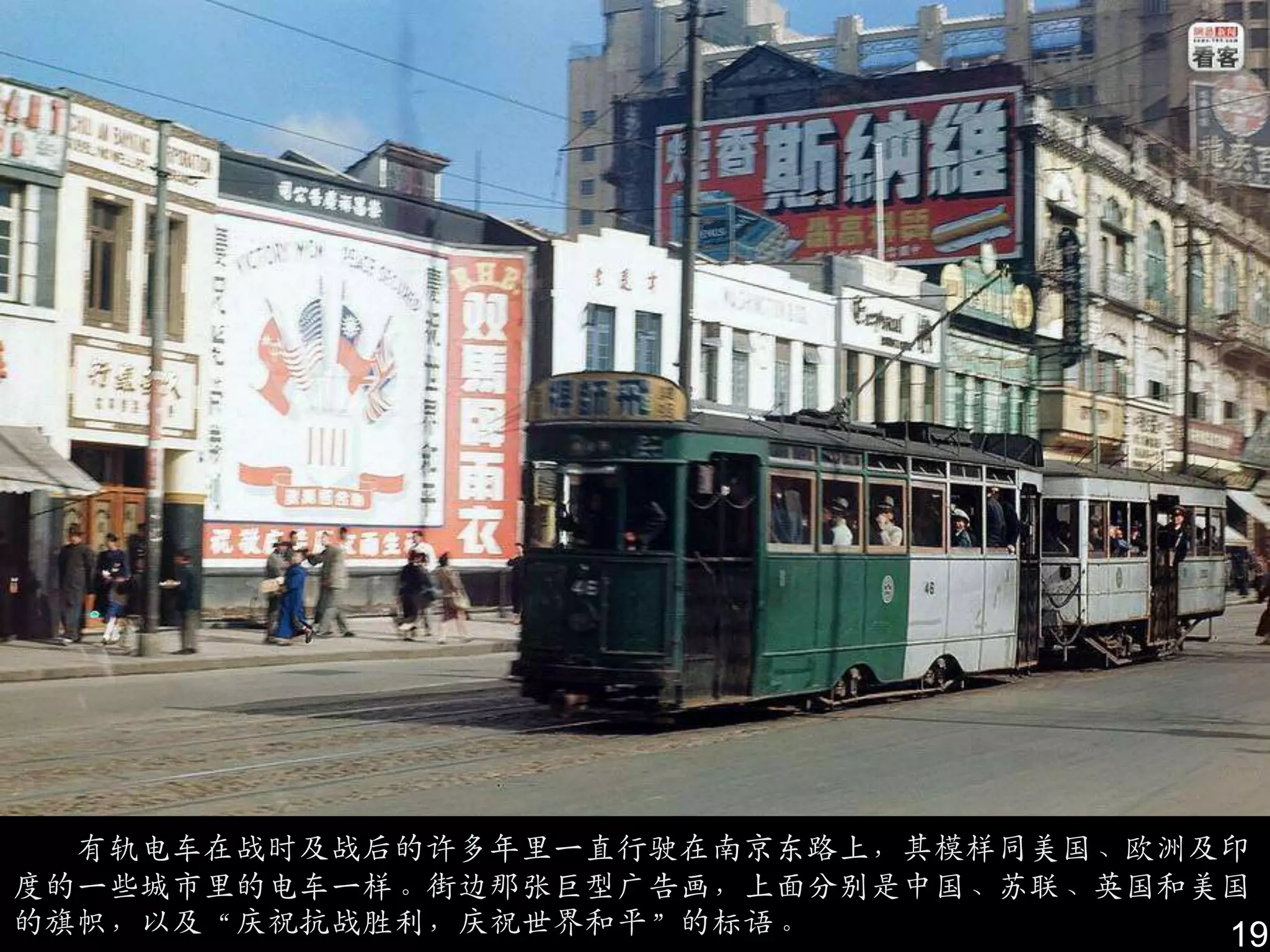 有轨电车在战时及战后的许多年里一直行驶在南京东路上，其模样同美国、欧洲及印
度的一些城市里的电车一样。街边那张巨型广告画，上面分别是中国、苏联、英国和美国
的旗帜，以及“庆祝抗战胜利，庆祝世界和平”的标语。             19
 