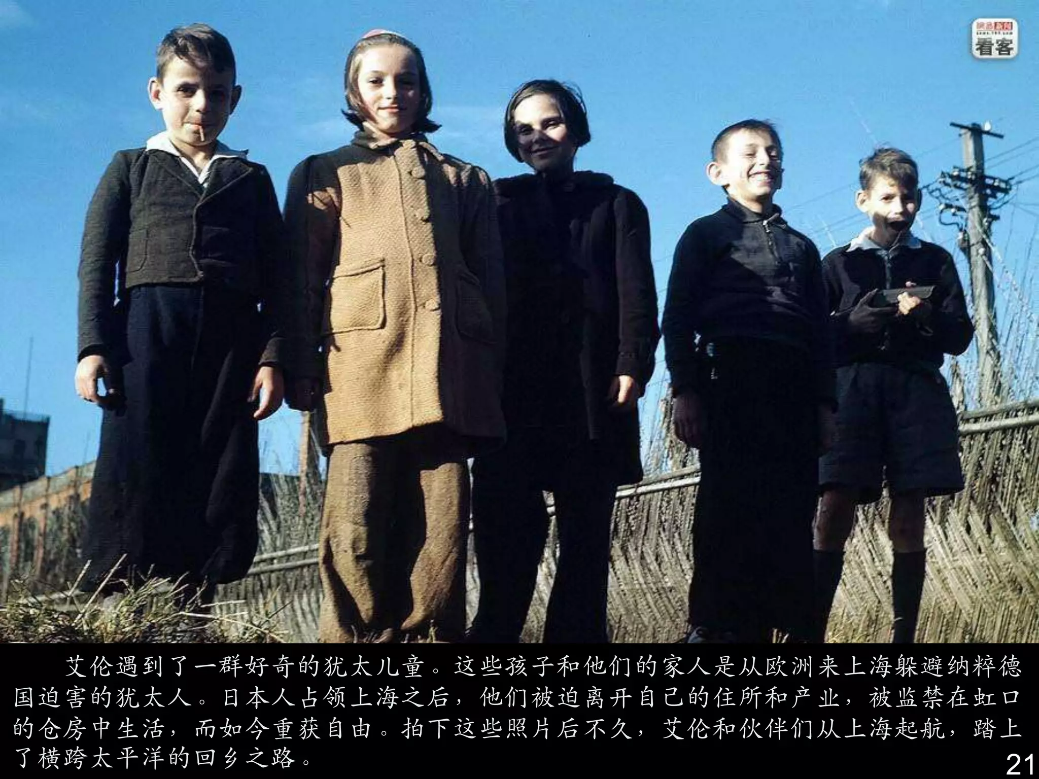 艾伦遇到了一群好奇的犹太儿童。这些孩子和他们的家人是从欧洲来上海躲避纳粹德
国迫害的犹太人。日本人占领上海之后，他们被迫离开自己的住所和产业，被监禁在虹口
的仓房中生活，而如今重获自由。拍下这些照片后不久，艾伦和伙伴们从上海起航，踏上
了横跨太平洋的回乡之路。                          21
 