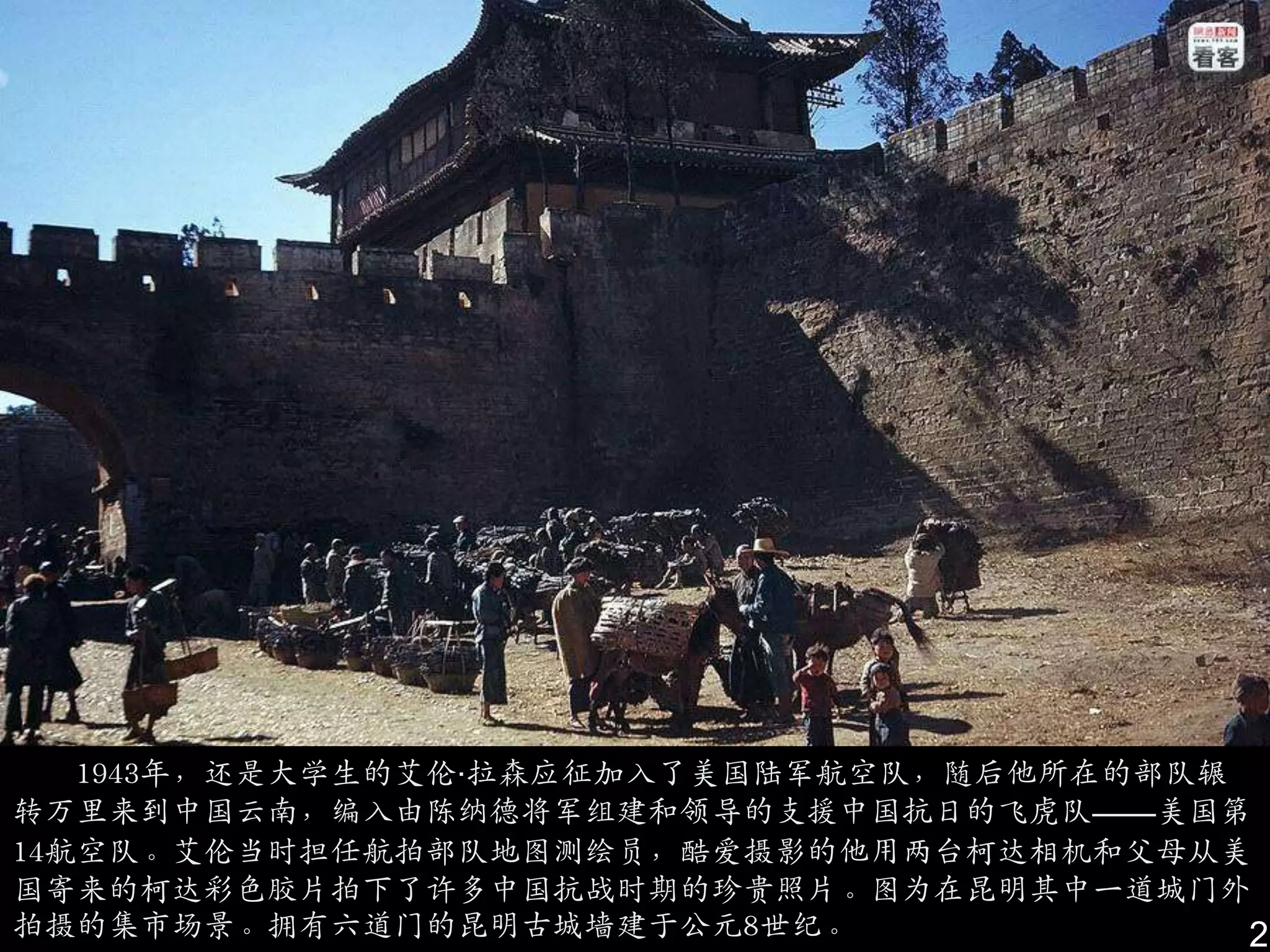 1943年，还是大学生的艾伦·拉森应征加入了美国陆军航空队，随后他所在的部队辗
转万里来到中国云南，编入由陈纳德将军组建和领导的支援中国抗日的飞虎队——美国第
14航空队。艾伦当时担仸航拍部队地图测绘员，酷爱摄影的他用两台柯达相机和父母从美
国寄来的柯达彩色胶片拍下了许多中国抗战时期的珍贵照片。图为在昆明其中一道城门外
拍摄的集市场景。拥有六道门的昆明古城墙建于公元8世纪。                2
 