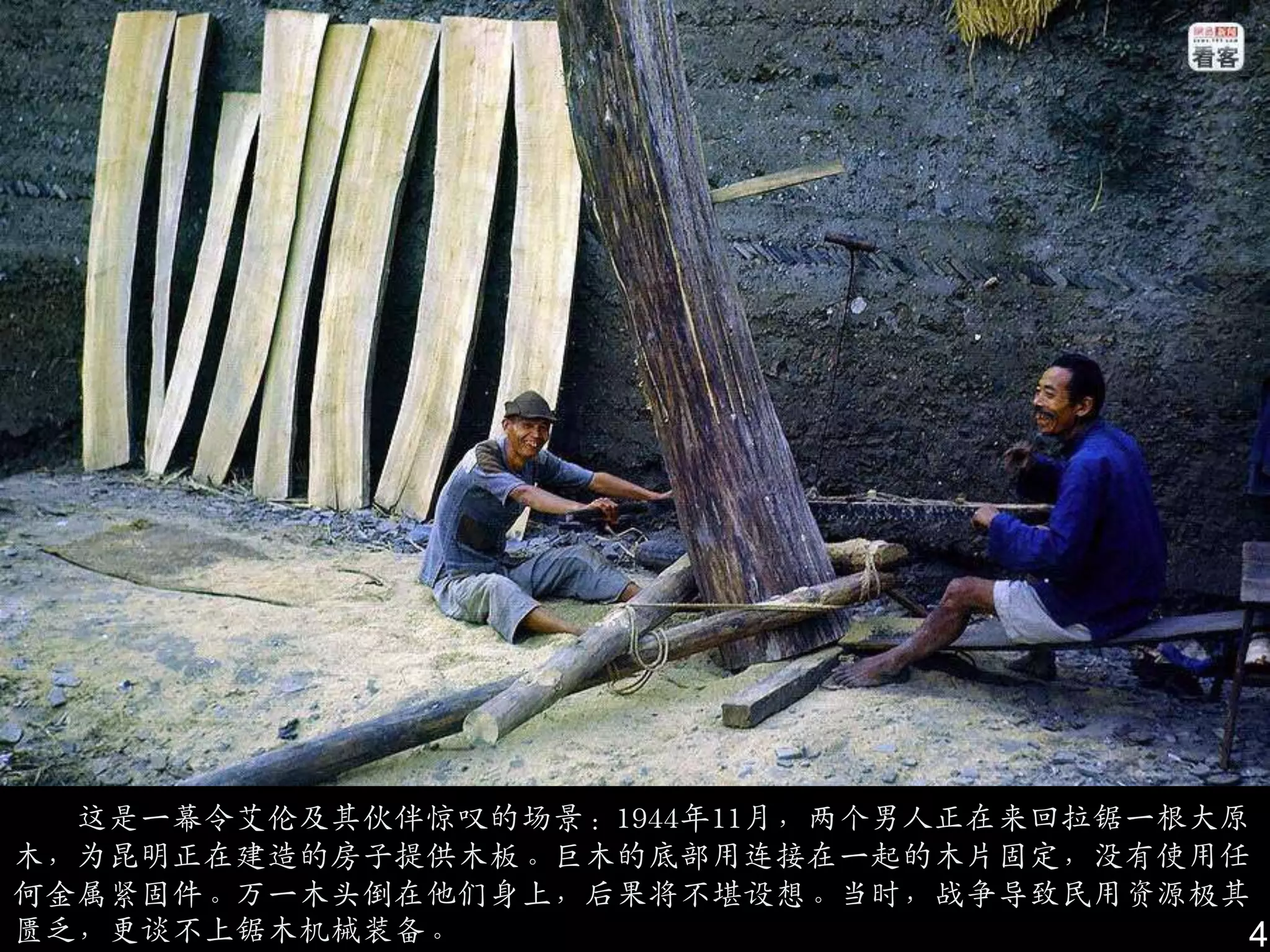 这是一幕令艾伦及其伙伴惊叹的场景：1944年11月，两个男人正在来回拉锯一根大原
木，为昆明正在建造的房子提供木板。巨木的底部用连接在一起的木片固定，没有使用仸
何金属紧固件。万一木头倒在他们身上，后果将不堪设想。当时，战争导致民用资源极其
匮乏，更谈不上锯木机械装备。                            4
 