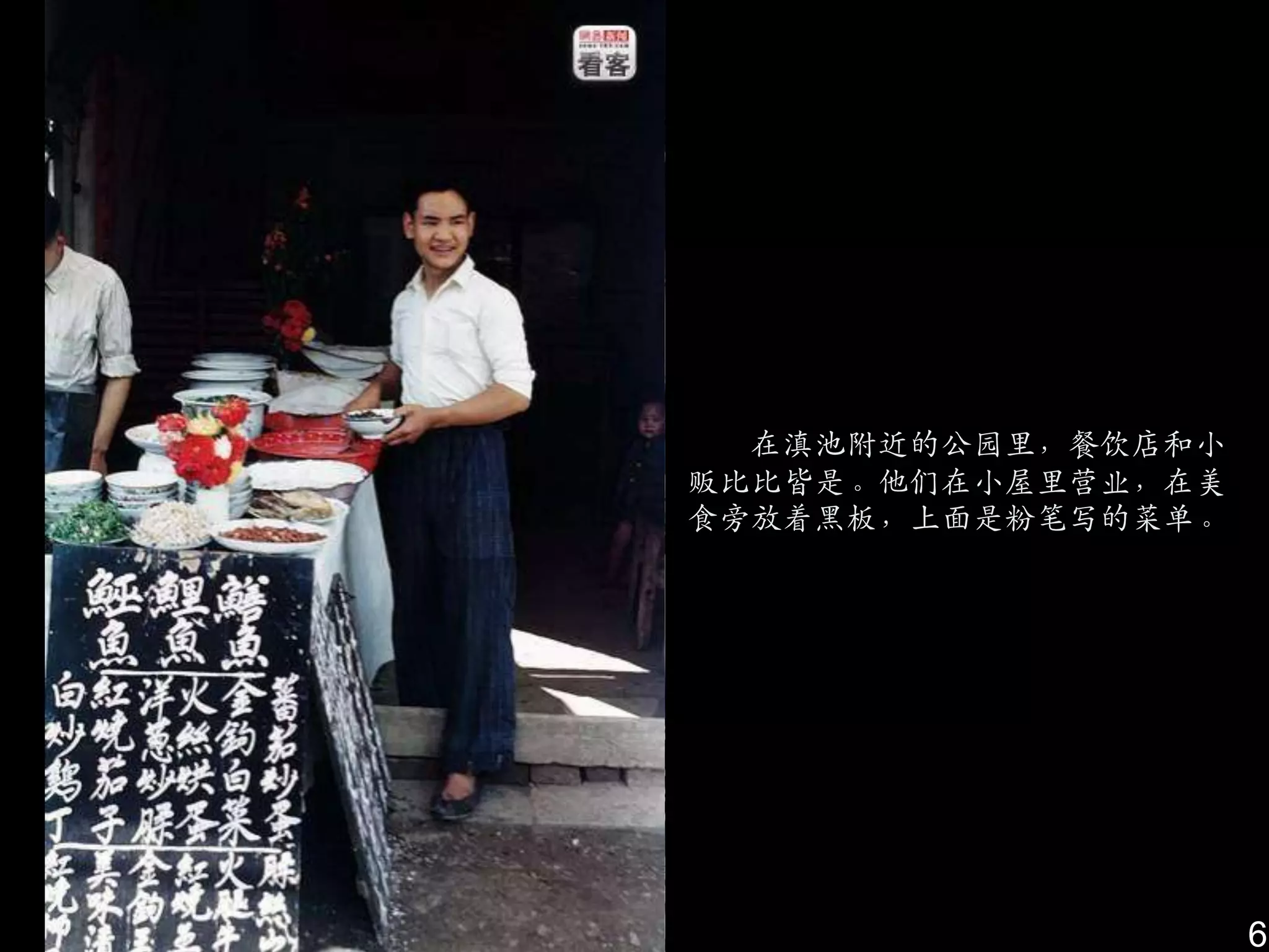 在滇池附近的公园里，餐饮店和小
贩比比皆是。他们在小屋里营业，在美
食旁放着黑板，上面是粉笔写的菜单。




                    6
 