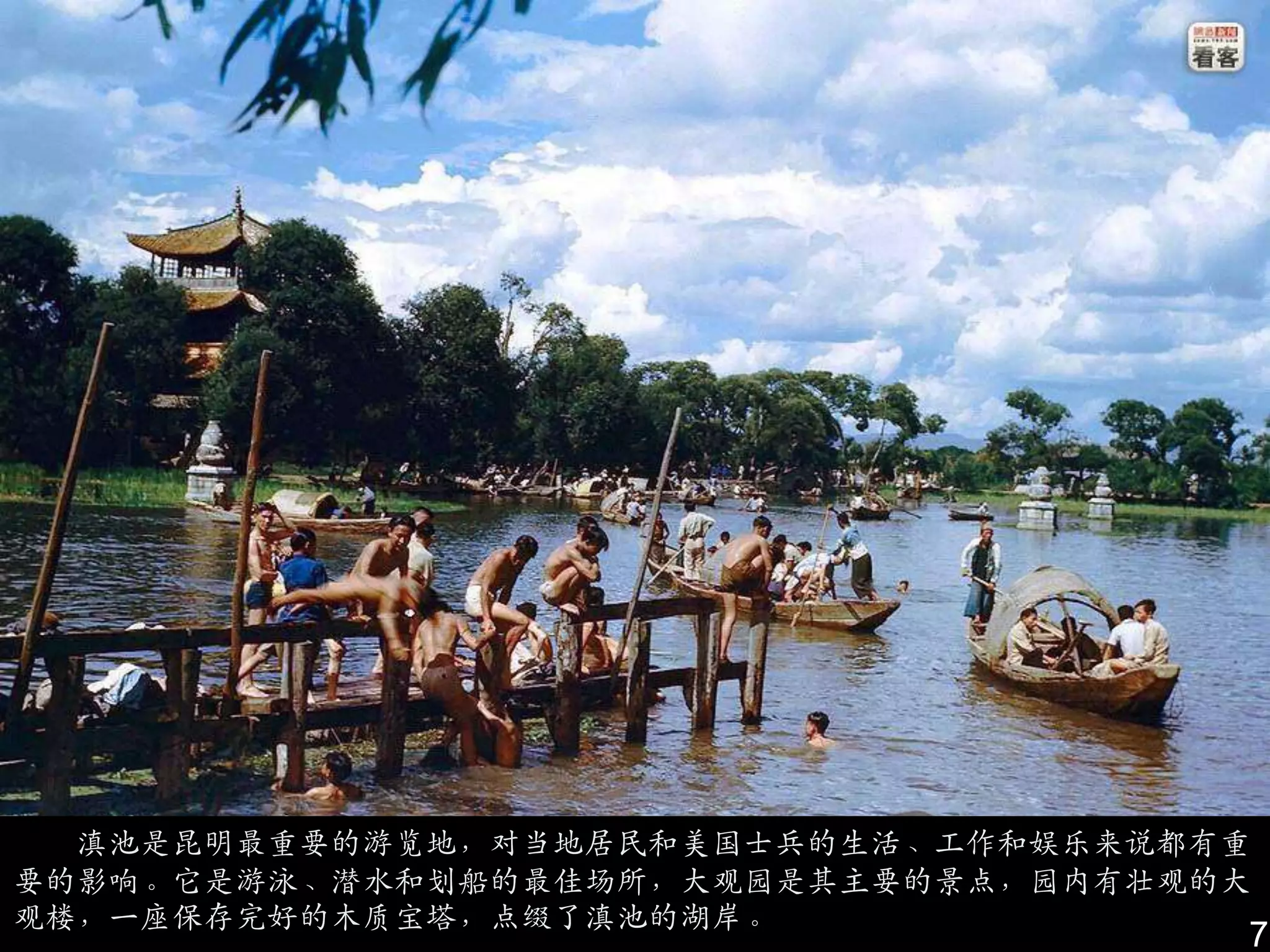 滇池是昆明最重要的游览地，对当地居民和美国士兵的生活、工作和娱乐来说都有重
要的影响。它是游泳、潜水和划船的最佳场所，大观园是其主要的景点，园内有壮观的大
观楼，一座保存完好的木质宝塔，点缀了滇池的湖岸。
                                      7
 