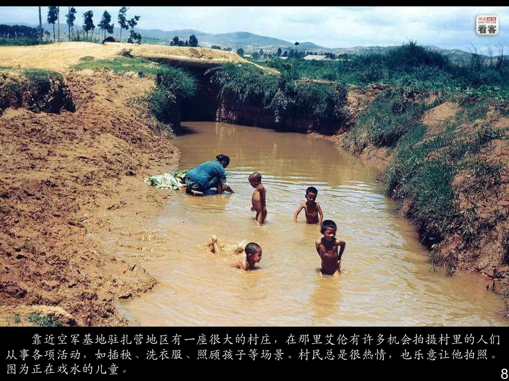 靠近空军基地驻扎营地区有一座很大的村庄，在那里艾伦有许多机会拍摄村里的人们
从事各项活动，如插秧、洗衣服、照顾孩子等场景。村民总是很热情，也乐意让他拍照。
图为正在戏水的儿童。                             8
 