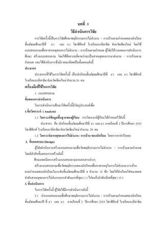 บทที่ 3
                                       วิธีดาเนินการวิจย
                                                       ั
         การวิจยครั้งนี้เป็ นการวิจยศึกษาพฤติกรรมการไม่ส่งงาน / การบ้านตามกาหนดของนักเรี ยน
               ั                     ั
ชั้นมัธยมศึกษาปี ที่ 4/1 และ 4/2 วิชาฟิ สิ กส์ โรงเรี ยนบาลีสาธิต จังหวัดเชียงใหม่ โดยใช้
แบบสอบถามเพื่อหาสาเหตุของการไม่ส่งงาน / การบ้านตามกาหนด ผูวจยได้วางแผนการดาเนินการ
                                                                        ้ิั
ศึกษา สร้างแบบสอบถาม โดยใช้ขอความที่คาดว่าจะเป็ นสาเหตุของการมาส่ งงาน / การบ้านตาม
                                       ้
กาหนด และได้ดาเนินการซึ่ งมีรายละเอียดเป็ นขั้นตอนดังนี้
ประชากร
         ประชากรที่ใช้ในการวิจยครั้งนี้ เป็ นนักเรี ยนชั้นมัธยมศึกษาปี ที่ 4/1 และ 4/2 วิชาฟิ สิ กส์
                                   ั
โรงเรี ยนบาลีสาธิ ต จังหวัดเชี ยงใหม่ จานวน 29 คน
เครื่องมือทีใช้ ในการวิจัย
            ่
           1. แบบสอบถาม
ขั้นตอนการดาเนินการ
           ในการดาเนินการศึกษาวิจยครั้งนี้มีวตถุประสงค์เพื่อ
                                      ั         ั
1.ขั้นวิเคราะห์ ( Analysis)
           1.1 วิเคราะห์ ข้อมูลพืนฐานของผู้เรี ยน การวิเคราะห์ผเู ้ รี ยนได้กาหนดไว้ดงนี้
                                   ้                                                  ั
                 ประชากร คือ นักเรี ยนชั้นมัธยมศึกษาปี ที่ 4/1 และ4/2 ภาคเรี ยนที่ 2 ปี การศึกษา 2553
วิชาฟิ สิ กส์ โรงเรี ยนบาลีสาธิ ต จังหวัดเชียงใหม่ จานวน 29 คน
           1.2 วิเคราะห์ สาเหตุของการไม่ ส่งงาน / การบ้ าน ของนักเรียน โดยการหาค่าร้อยละ
 2. ขั้นออกแบบ (Design)
           ผูวจยดาเนินการสร้างแบบสอบถามเพื่อวัดพฤติกรรมการไม่ส่งงาน / การบ้านตามกาหนด
             ้ิั
โดยมีลาดับขั้นตอนการสร้างดังนี้
          ศึกษาเทคนิคการสร้างแบบสอบถามจากเอกสารต่างๆ
           สร้างแบบสอบถามเพื่อวัดพฤติกรรมของนักเรี ยนเพื่อหาสาเหตุในการไม่ส่งงาน/การบ้าน
ตามกาหนดของนักเรี ยนในระดับชั้นมัธยมศึกษาปี ที่ 4 จานวน 15 ข้อ โดยให้นกเรี ยนใส่ หมายเลข
                                                                                    ั
ลาดับสาเหตุของการไม่ส่งงานจากลาดับมากที่สุด ( 1 ) ไปจนถึงลาดับน้อยที่สุด ( 15 )
3. ขั้นดาเนินการ
           ในการวิจยครั้งนี้ ผูวจยได้มีการดาเนินการดังนี้
                      ั        ้ิั
           3.1 นาแบบสอบถามเพื่อศึกษาพฤติกรรมการไม่ส่งงาน / การบ้านตามกาหนดของนักเรี ยน
ชั้นมัธยมศึกษาปี ที่ 4/1 และ 4/2 ภาคเรี ยนที่ 2 ปี การศึกษา 2553 วิชาฟิ สิ กส์ โรงเรี ยนบาลีสาธิต
 