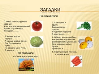 ЗАГАДКИ
                                     По горизонтали:

1.Овощ спелый, круглый,                       3. С овощами я
красный                                       дружу,
И на вкус всегда прекрасный                   Вкусный запах
Даже в соус Пикадор                           придаю,
Попадает ………                                  Я кудрявая подружка
                                              А зовут меня …….
2.Зелена, кругла,                             4. Кабачку я младший брат.
нарядна                                       Как цветочек кругленький.
А на вкус сладка, сочна.                      Всем хозяйкам нужненький.
Для борща всегда                              Хоть в засолку, хоть в
нужна.                                        бульон
Не сажайте меня густо,                        Пригожусь я ………
А зовусь я ……
                                              5. Сидит девица в темнице,
              По вертикали:                       а коса на улице
         6. Самое яркое время года
 