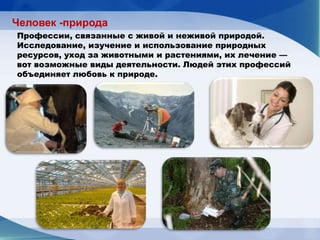 Человек -природа
Профессии, связанные с живой и неживой природой.
Исследование, изучение и использование природных
ресурсов, уход за животными и растениями, их лечение —
вот возможные виды деятельности. Людей этих профессий
объединяет любовь к природе.
 