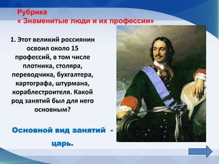 Рубрика
  « Знаменитые люди и их профессии»

1. Этот великий россиянин
      освоил около 15
  профессий, в том числе
    плотника, столяра,
переводчика, бухгалтера,
  картографа, штурмана,
 кораблестроителя. Какой
род занятий был для него
        основным?

Основной вид занятий -
            царь.
 