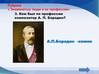 Рубрика
« Знаменитые люди и их профессии»
    3. Кем был по профессии
    композитор А. П. Бородин?




                    А.П.Бородин -химик
 
